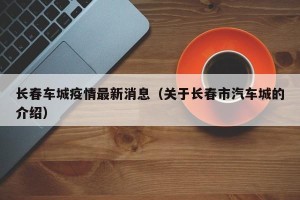 长春车城疫情最新消息（关于长春市汽车城的介绍）