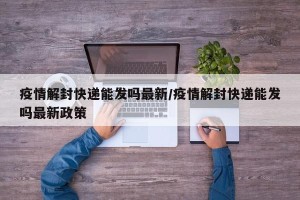 疫情解封快递能发吗最新/疫情解封快递能发吗最新政策