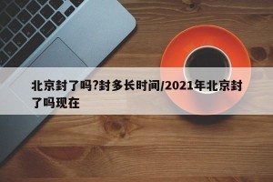 北京封了吗?封多长时间/2021年北京封了吗现在