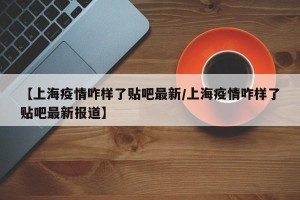【上海疫情咋样了贴吧最新/上海疫情咋样了贴吧最新报道】