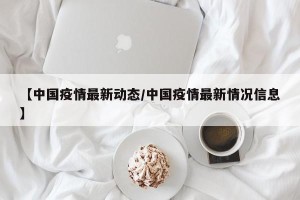 【中国疫情最新动态/中国疫情最新情况信息】