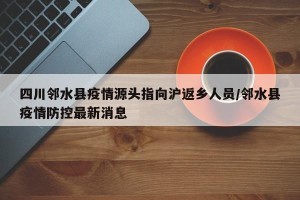 四川邻水县疫情源头指向沪返乡人员/邻水县疫情防控最新消息