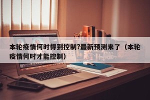 本轮疫情何时得到控制?最新预测来了（本轮疫情何时才能控制）