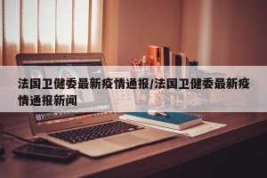 法国卫健委最新疫情通报/法国卫健委最新疫情通报新闻