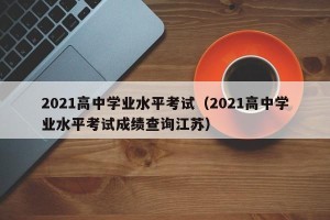2021高中学业水平考试（2021高中学业水平考试成绩查询江苏）