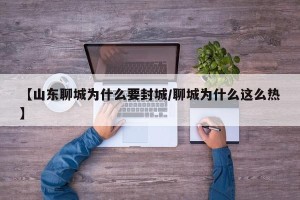 【山东聊城为什么要封城/聊城为什么这么热】