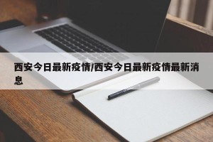 西安今日最新疫情/西安今日最新疫情最新消息