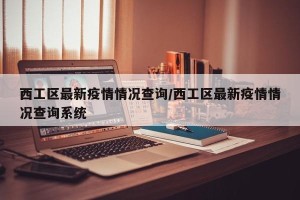 西工区最新疫情情况查询/西工区最新疫情情况查询系统