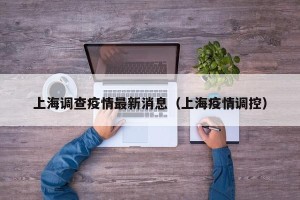 上海调查疫情最新消息（上海疫情调控）
