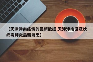 【天津津南疫情的最新数据,天津津南区冠状病毒肺炎最新消息】