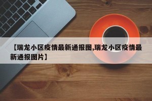 【瑞龙小区疫情最新通报图,瑞龙小区疫情最新通报图片】
