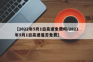 【2022年5月1日高速免费吗/2021年5月1日高速是否免费】