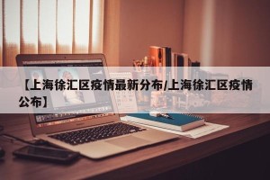 【上海徐汇区疫情最新分布/上海徐汇区疫情公布】