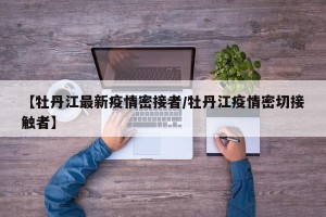 【牡丹江最新疫情密接者/牡丹江疫情密切接触者】