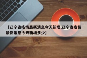 【辽宁省疫情最新消息今天新增,辽宁省疫情最新消息今天新增多少】