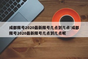 成都限号2020最新限号几点到几点:成都限号2020最新限号几点到几点呢