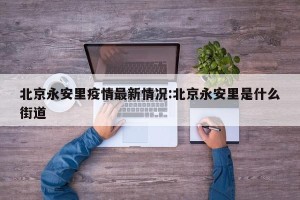 北京永安里疫情最新情况:北京永安里是什么街道