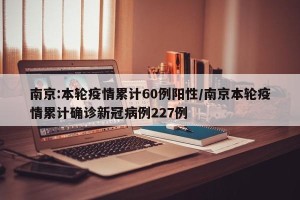 南京:本轮疫情累计60例阳性/南京本轮疫情累计确诊新冠病例227例