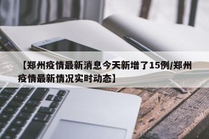 【郑州疫情最新消息今天新增了15例/郑州疫情最新情况实时动态】
