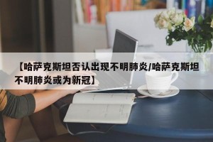 【哈萨克斯坦否认出现不明肺炎/哈萨克斯坦不明肺炎或为新冠】