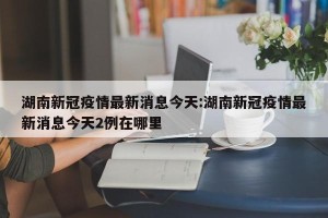 湖南新冠疫情最新消息今天:湖南新冠疫情最新消息今天2例在哪里