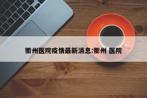 衢州医院疫情最新消息:衢州 医院