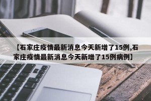 【石家庄疫情最新消息今天新增了15例,石家庄疫情最新消息今天新增了15例病例】