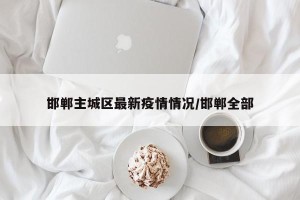 邯郸主城区最新疫情情况/邯郸全部