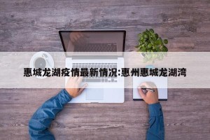惠城龙湖疫情最新情况:惠州惠城龙湖湾