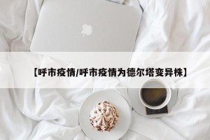 【呼市疫情/呼市疫情为德尔塔变异株】