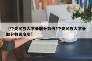 【中央民族大学录取分数线/中央民族大学录取分数线多少】