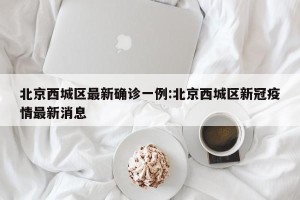 北京西城区最新确诊一例:北京西城区新冠疫情最新消息