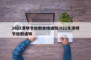 2021清明节放假安排通知/021年清明节放假通知