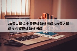 28号以后返乡需要核酸检测吗/28号之后返乡必须要核酸检测吗