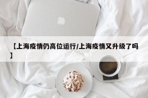 【上海疫情仍高位运行/上海疫情又升级了吗】