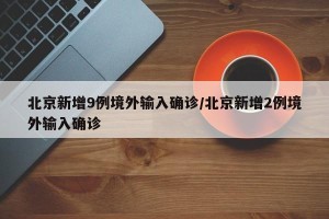 北京新增9例境外输入确诊/北京新增2例境外输入确诊