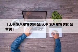【太平洋汽车官方网站/太平洋汽车官方网站查询】