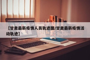 【甘肃最新疫情人员轨迹图/甘肃最新疫情活动轨迹】