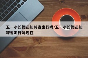五一小长假还能跨省出行吗/五一小长假还能跨省出行吗现在