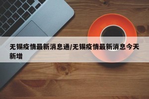 无锡疫情最新消息通/无锡疫情最新消息今天新增