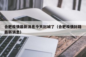 合肥疫情最新消息今天封城了（合肥疫情封路最新消息）