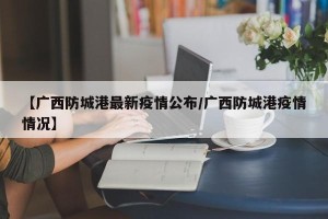 【广西防城港最新疫情公布/广西防城港疫情情况】