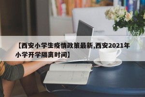 【西安小学生疫情政策最新,西安2021年小学开学隔离时间】