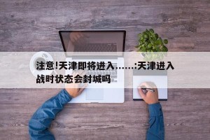 注意!天津即将进入......:天津进入战时状态会封城吗