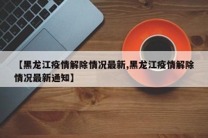 【黑龙江疫情解除情况最新,黑龙江疫情解除情况最新通知】