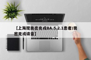【上海现奥密克戎BA.5.2.1患者/奥密克戎读音】