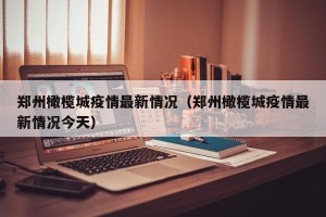 郑州橄榄城疫情最新情况（郑州橄榄城疫情最新情况今天）