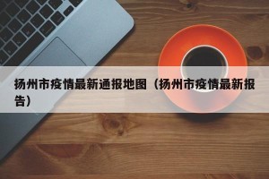 扬州市疫情最新通报地图（扬州市疫情最新报告）