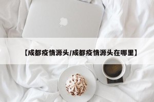 【成都疫情源头/成都疫情源头在哪里】