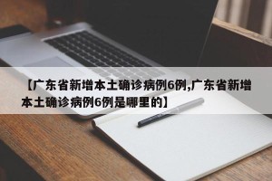 【广东省新增本土确诊病例6例,广东省新增本土确诊病例6例是哪里的】
